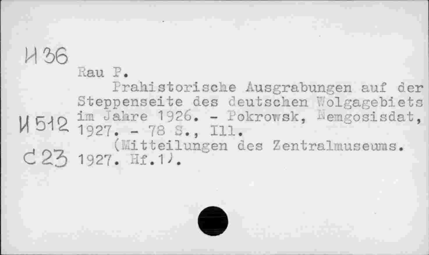 ﻿И2>6
Rau P.
Prähistorische Ausgrabungen auf der Steppenseite des deutschen Wolgagebiets Иг- iQ im Jahre 1926. - Pokrorsk, kemgosisdat, 1927. - 78 S., Ill.
,	(Mitteilungen des Zentralmuseuras.
C 23 1927. Hf.u.